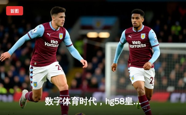 数字体育时代，hg58皇冠新体育8088如何定义新一代体育资讯体验
