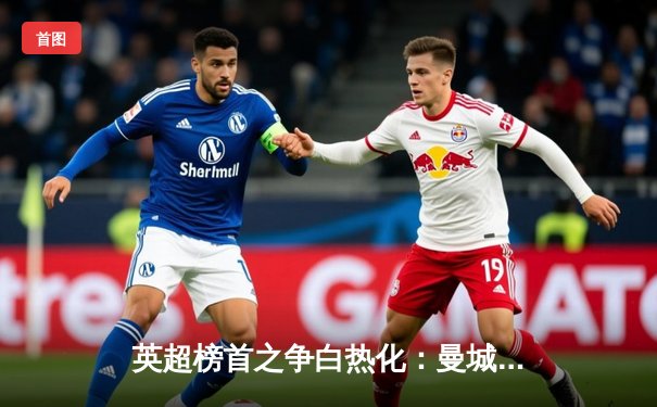 英超榜首之争白热化：曼城3-1力克阿森纳，哈兰德双响锁定胜局