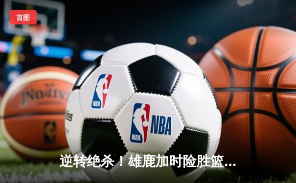 逆转绝杀！雄鹿加时险胜篮网，字母哥空砍44分难敌欧文关键三分