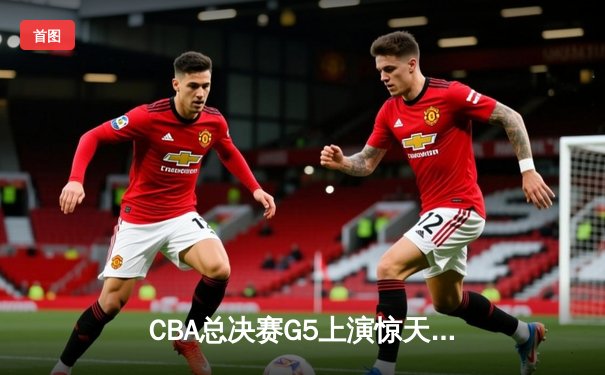 CBA总决赛G5上演惊天逆转 辽宁男篮加时险胜广东夺赛点