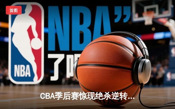 CBA季后赛惊现绝杀逆转 辽宁本钢加时险胜浙江广厦