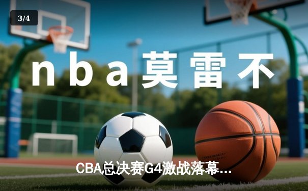CBA总决赛G4激战落幕，辽宁本钢险胜浙江广厦夺得赛点 - 3
