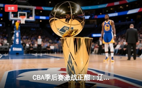 CBA季后赛激战正酣：辽宁本钢加时鏖战逆转广东宏远 赵继伟关键三分定乾坤